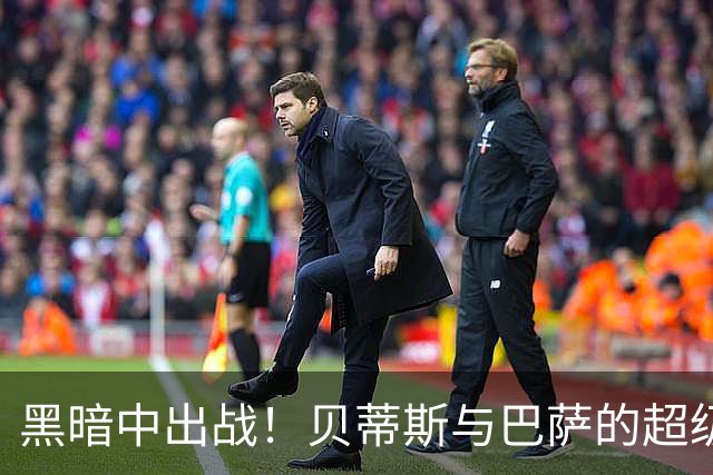 黑暗中出战！贝蒂斯与巴萨的超级对决即将上演